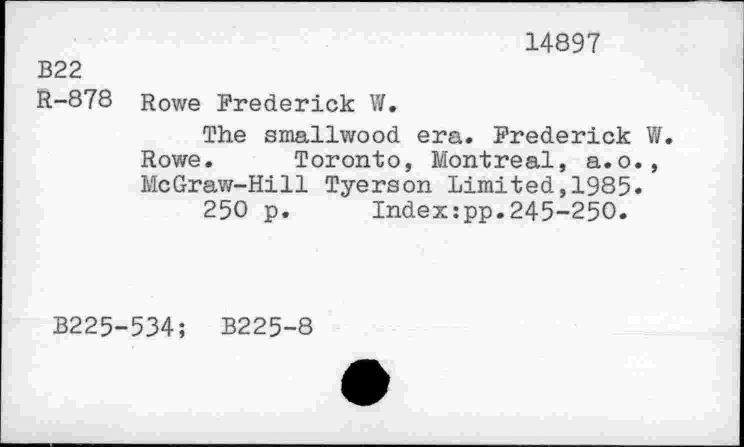 ﻿14897
В22 R-878
Rowe Frederick W.
The smallwood era. Frederick V/. Rowe. Toronto, Montreal, a.o., McGraw-Hill Tyerson Limited,1985.
250 p. Index:pp.245-250.
B225
534; B225-8